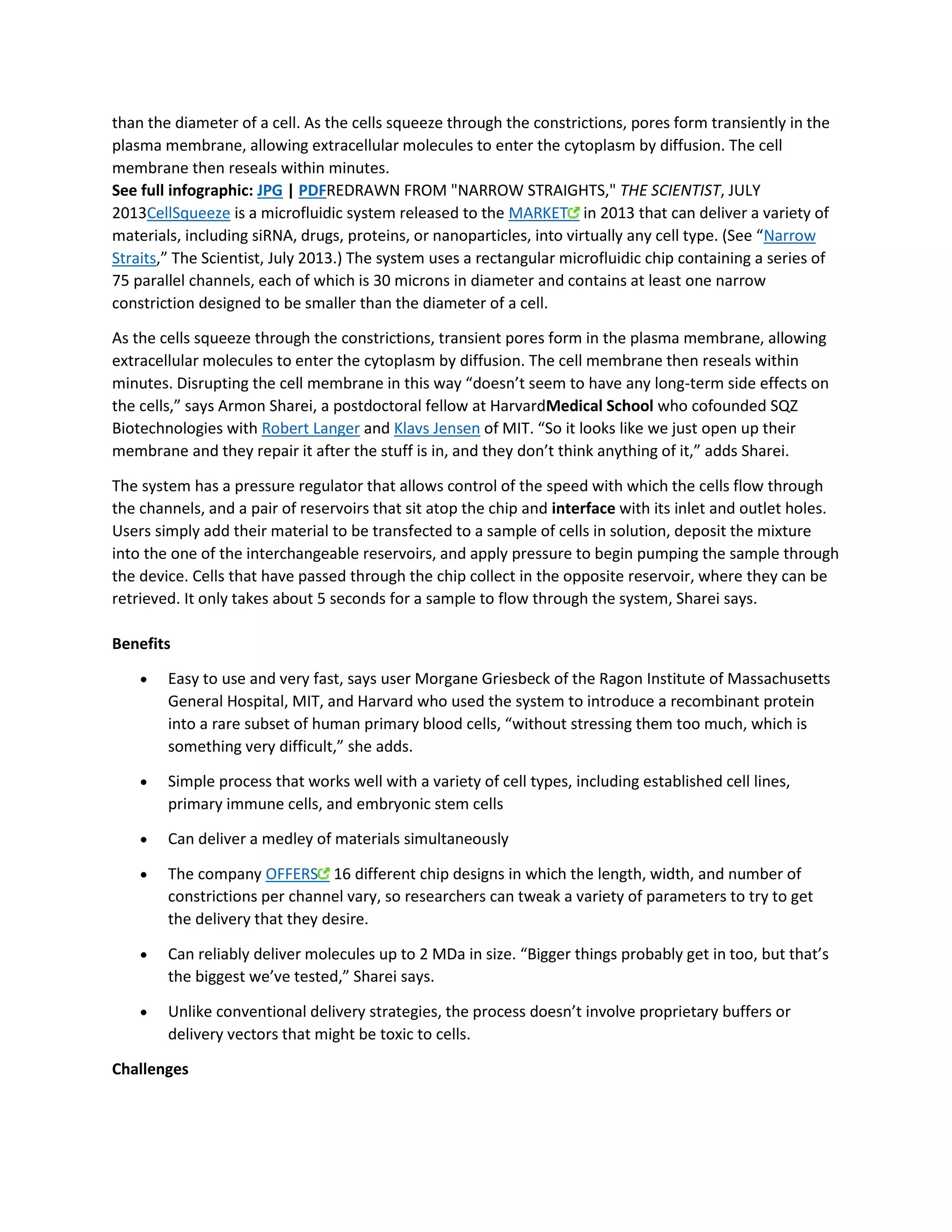 than the diameter of a cell. As the cells squeeze through the constrictions, pores form transiently in the 
plasma membrane, allowing extracellular molecules to enter the cytoplasm by diffusion. The cell 
membrane then reseals within minutes. 
See full infographic: JPG | PDFREDRAWN FROM "NARROW STRAIGHTS," THE SCIENTIST, JULY 
2013CellSqueeze is a microfluidic system released to the MARKET in 2013 that can deliver a variety of 
materials, including siRNA, drugs, proteins, or nanoparticles, into virtually any cell type. (See “Narrow 
Straits,” The Scientist, July 2013.) The system uses a rectangular microfluidic chip containing a series of 
75 parallel channels, each of which is 30 microns in diameter and contains at least one narrow 
constriction designed to be smaller than the diameter of a cell. 
As the cells squeeze through the constrictions, transient pores form in the plasma membrane, allowing 
extracellular molecules to enter the cytoplasm by diffusion. The cell membrane then reseals within 
minutes. Disrupting the cell membrane in this way “doesn’t seem to have any long-term side effects on 
the cells,” says Armon Sharei, a postdoctoral fellow at HarvardMedical School who cofounded SQZ 
Biotechnologies with Robert Langer and Klavs Jensen of MIT. “So it looks like we just open up their 
membrane and they repair it after the stuff is in, and they don’t think anything of it,” adds Sharei. 
The system has a pressure regulator that allows control of the speed with which the cells flow through 
the channels, and a pair of reservoirs that sit atop the chip and interface with its inlet and outlet holes. 
Users simply add their material to be transfected to a sample of cells in solution, deposit the mixture 
into the one of the interchangeable reservoirs, and apply pressure to begin pumping the sample through 
the device. Cells that have passed through the chip collect in the opposite reservoir, where they can be 
retrieved. It only takes about 5 seconds for a sample to flow through the system, Sharei says. 
Benefits 
 Easy to use and very fast, says user Morgane Griesbeck of the Ragon Institute of Massachusetts 
General Hospital, MIT, and Harvard who used the system to introduce a recombinant protein 
into a rare subset of human primary blood cells, “without stressing them too much, which is 
something very difficult,” she adds. 
 Simple process that works well with a variety of cell types, including established cell lines, 
primary immune cells, and embryonic stem cells 
 Can deliver a medley of materials simultaneously 
 The company OFFERS 16 different chip designs in which the length, width, and number of 
constrictions per channel vary, so researchers can tweak a variety of parameters to try to get 
the delivery that they desire. 
 Can reliably deliver molecules up to 2 MDa in size. “Bigger things probably get in too, but that’s 
the biggest we’ve tested,” Sharei says. 
 Unlike conventional delivery strategies, the process doesn’t involve proprietary buffers or 
delivery vectors that might be toxic to cells. 
Challenges 
 