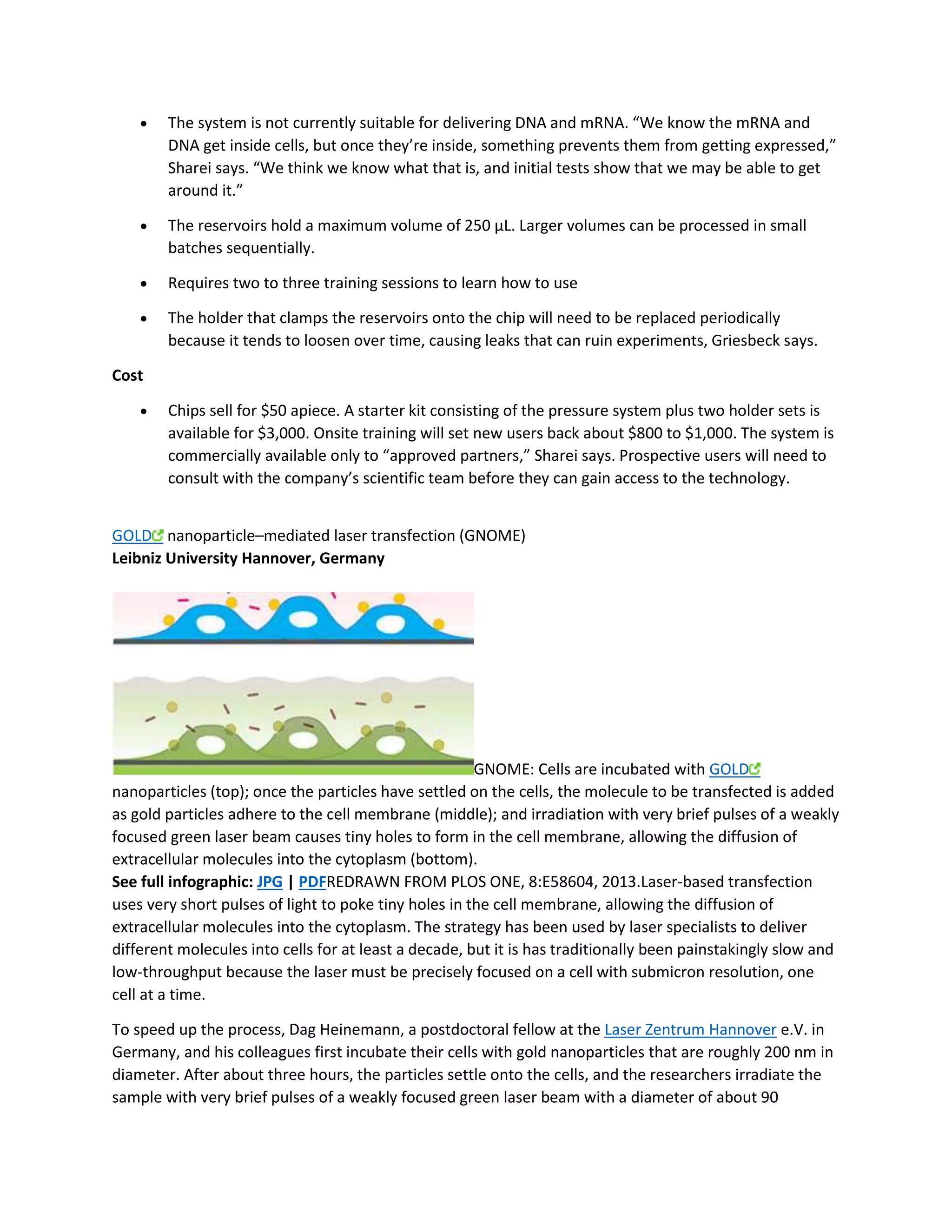  The system is not currently suitable for delivering DNA and mRNA. “We know the mRNA and 
DNA get inside cells, but once they’re inside, something prevents them from getting expressed,” 
Sharei says. “We think we know what that is, and initial tests show that we may be able to get 
around it.” 
 The reservoirs hold a maximum volume of 250 μL. Larger volumes can be processed in small 
batches sequentially. 
 Requires two to three training sessions to learn how to use 
 The holder that clamps the reservoirs onto the chip will need to be replaced periodically 
because it tends to loosen over time, causing leaks that can ruin experiments, Griesbeck says. 
Cost 
 Chips sell for $50 apiece. A starter kit consisting of the pressure system plus two holder sets is 
available for $3,000. Onsite training will set new users back about $800 to $1,000. The system is 
commercially available only to “approved partners,” Sharei says. Prospective users will need to 
consult with the company’s scientific team before they can gain access to the technology. 
GOLD nanoparticle–mediated laser transfection (GNOME) 
Leibniz University Hannover, Germany 
GNOME: Cells are incubated with GOLD 
nanoparticles (top); once the particles have settled on the cells, the molecule to be transfected is added 
as gold particles adhere to the cell membrane (middle); and irradiation with very brief pulses of a weakly 
focused green laser beam causes tiny holes to form in the cell membrane, allowing the diffusion of 
extracellular molecules into the cytoplasm (bottom). 
See full infographic: JPG | PDFREDRAWN FROM PLOS ONE, 8:E58604, 2013.Laser-based transfection 
uses very short pulses of light to poke tiny holes in the cell membrane, allowing the diffusion of 
extracellular molecules into the cytoplasm. The strategy has been used by laser specialists to deliver 
different molecules into cells for at least a decade, but it is has traditionally been painstakingly slow and 
low-throughput because the laser must be precisely focused on a cell with submicron resolution, one 
cell at a time. 
To speed up the process, Dag Heinemann, a postdoctoral fellow at the Laser Zentrum Hannover e.V. in 
Germany, and his colleagues first incubate their cells with gold nanoparticles that are roughly 200 nm in 
diameter. After about three hours, the particles settle onto the cells, and the researchers irradiate the 
sample with very brief pulses of a weakly focused green laser beam with a diameter of about 90 
 