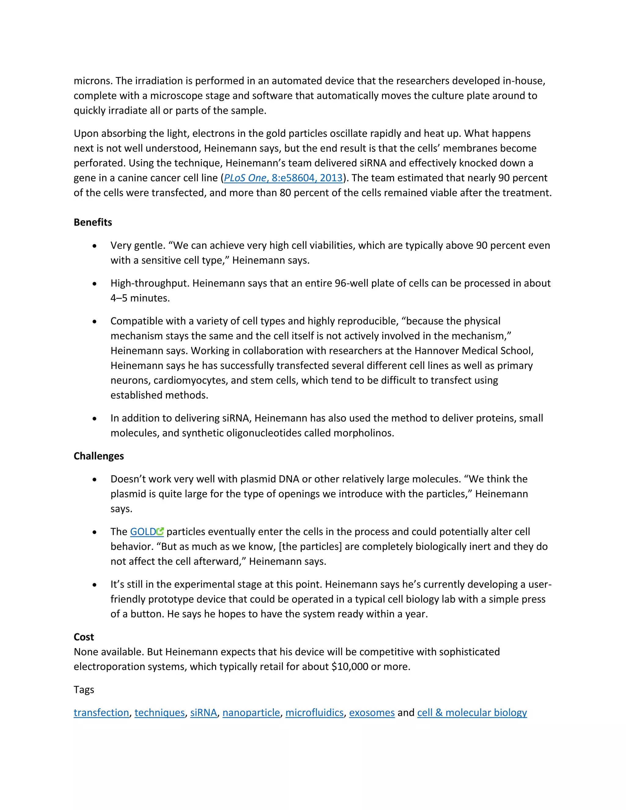 microns. The irradiation is performed in an automated device that the researchers developed in-house, 
complete with a microscope stage and software that automatically moves the culture plate around to 
quickly irradiate all or parts of the sample. 
Upon absorbing the light, electrons in the gold particles oscillate rapidly and heat up. What happens 
next is not well understood, Heinemann says, but the end result is that the cells’ membranes become 
perforated. Using the technique, Heinemann’s team delivered siRNA and effectively knocked down a 
gene in a canine cancer cell line (PLoS One, 8:e58604, 2013). The team estimated that nearly 90 percent 
of the cells were transfected, and more than 80 percent of the cells remained viable after the treatment. 
Benefits 
 Very gentle. “We can achieve very high cell viabilities, which are typically above 90 percent even 
with a sensitive cell type,” Heinemann says. 
 High-throughput. Heinemann says that an entire 96-well plate of cells can be processed in about 
4–5 minutes. 
 Compatible with a variety of cell types and highly reproducible, “because the physical 
mechanism stays the same and the cell itself is not actively involved in the mechanism,” 
Heinemann says. Working in collaboration with researchers at the Hannover Medical School, 
Heinemann says he has successfully transfected several different cell lines as well as primary 
neurons, cardiomyocytes, and stem cells, which tend to be difficult to transfect using 
established methods. 
 In addition to delivering siRNA, Heinemann has also used the method to deliver proteins, small 
molecules, and synthetic oligonucleotides called morpholinos. 
Challenges 
 Doesn’t work very well with plasmid DNA or other relatively large molecules. “We think the 
plasmid is quite large for the type of openings we introduce with the particles,” Heinemann 
says. 
 The GOLD particles eventually enter the cells in the process and could potentially alter cell 
behavior. “But as much as we know, [the particles] are completely biologically inert and they do 
not affect the cell afterward,” Heinemann says. 
 It’s still in the experimental stage at this point. Heinemann says he’s currently developing a user-friendly 
prototype device that could be operated in a typical cell biology lab with a simple press 
of a button. He says he hopes to have the system ready within a year. 
Cost 
None available. But Heinemann expects that his device will be competitive with sophisticated 
electroporation systems, which typically retail for about $10,000 or more. 
Tags 
transfection, techniques, siRNA, nanoparticle, microfluidics, exosomes and cell & molecular biology 
