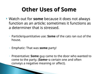 Other Uses of Some
Other Uses of Some
 Watch out for some because it does not always
function as an article; sometimes it functions as
a determiner that is stressed.
◦ Particle/quantitative use: Some of the cats ran out of the
house.
◦ Emphatic: That was some party!
◦ Presentative: Some guy came to the door who wanted to
come to the party. (Some=a certain one and often
conveys a negative meaning or affect).
 