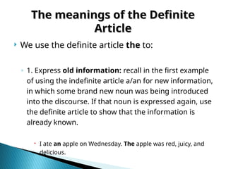 The meanings of the Definite
The meanings of the Definite
Article
Article
 We use the definite article the to:
◦ 1. Express old information: recall in the first example
of using the indefinite article a/an for new information,
in which some brand new noun was being introduced
into the discourse. If that noun is expressed again, use
the definite article to show that the information is
already known.
 I ate an apple on Wednesday. The apple was red, juicy, and
delicious.
 