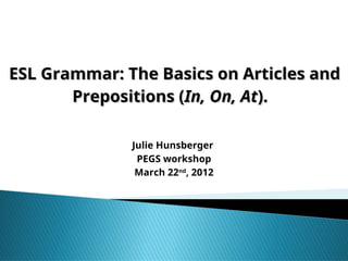 ESL Grammar: The Basics on Articles and
ESL Grammar: The Basics on Articles and
Prepositions (
Prepositions (In, On, At
In, On, At).
).
Julie Hunsberger
PEGS workshop
March 22nd
, 2012
 