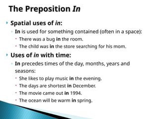 The Preposition
The Preposition In
In
 Spatial uses of in:
◦ In is used for something contained (often in a space):
 There was a bug in the room.
 The child was in the store searching for his mom.
 Uses of in with time:
◦ In precedes times of the day, months, years and
seasons:
 She likes to play music in the evening.
 The days are shortest in December.
 The movie came out in 1994.
 The ocean will be warm in spring.
 