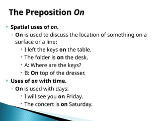 The Preposition
The Preposition On
On
 Spatial uses of on.
◦ On is used to discuss the location of something on a
surface or a line:
 I left the keys on the table.
 The folder is on the desk.
 A: Where are the keys?
 B: On top of the dresser.
 Uses of on with time.
◦ On is used with days:
 I will see you on Friday.
 The concert is on Saturday.
 