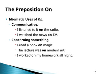 28
The Preposition On
The Preposition On
 Idiomatic Uses of On.
◦ Communicative:
 I listened to it on the radio.
 I watched the news on T.V.
◦ Concerning something:
 I read a book on magic.
 The lecture was on modern art.
 I worked on my homework all night.
 