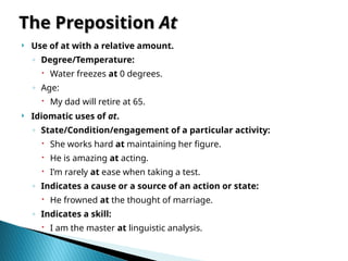 The Preposition
The Preposition At
At
 Use of at with a relative amount.
◦ Degree/Temperature:
 Water freezes at 0 degrees.
◦ Age:
 My dad will retire at 65.
 Idiomatic uses of at.
◦ State/Condition/engagement of a particular activity:
 She works hard at maintaining her figure.
 He is amazing at acting.
 I’m rarely at ease when taking a test.
◦ Indicates a cause or a source of an action or state:
 He frowned at the thought of marriage.
◦ Indicates a skill:
 I am the master at linguistic analysis.
 
