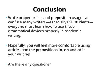 Conclusion
Conclusion
 While proper article and preposition usage can
confuse many writers—especially ESL students—
everyone must learn how to use these
grammatical devices properly in academic
writing.
 Hopefully, you will feel more comfortable using
articles and the prepositions in, on and at in
your writing!
 Are there any questions?
 