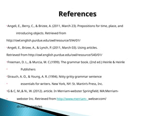 References
References
Angeli, E., Berry, C., & Brizee, A. (2011, March 23). Prepositions for time, place, and
introducing objects. Retrieved from
http://owl.english.purdue.edu/owl/resource/594/01/
Angeli, E., Brizee, A., & Lynch, P. (2011, March 03). Using articles.
Retrieved from http://owl.english.purdue.edu/owl/resource/540/01/
Freeman, D. L., & Murcia, M. C.(1999). The grammar book. (2nd ed.) Heinle & Heinle
 Publishers
Strauch, A. O., & Young, A. R. (1994). Nitty gritty grammar sentence
 essentials for writers. New York, NY: St. Martin’s Press, Inc.
G & C, M.,& N., W. (2012). article. In Merriam-webster Springfield, MA:Merriam-
 webster Inc. Retrieved from http://www.merriam- webser.com/
 dictionary/articles
 