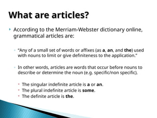  According to the Merriam-Webster dictionary online,
grammatical articles are:
◦ “Any of a small set of words or affixes (as a, an, and the) used
with nouns to limit or give definiteness to the application.”
◦ In other words, articles are words that occur before nouns to
describe or determine the noun (e.g. specific/non specific).
 The singular indefinite article is a or an.
 The plural indefinite article is some.
 The definite article is the.
What are articles?
What are articles?
 