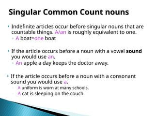  Indefinite articles occur before singular nouns that are
countable things. A/an is roughly equivalent to one.
◦ A boat=one boat
 If the article occurs before a noun with a vowel sound
you would use an.
◦ An apple a day keeps the doctor away.
 If the article occurs before a noun with a consonant
sound you would use a.
o A uniform is worn at many schools.
o A cat is sleeping on the couch.
Singular Common Count nouns
Singular Common Count nouns
 