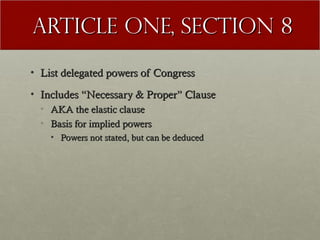 AArrttiiccllee OOnnee,, SSeeccttiioonn 88 
• LLiisstt ddeelleeggaatteedd ppoowweerrss ooff CCoonnggrreessss 
• IInncclluuddeess ““NNeecceessssaarryy && PPrrooppeerr”” CCllaauussee 
• AAKKAA tthhee eellaassttiicc ccllaauussee 
• BBaassiiss ffoorr iimmpplliieedd ppoowweerrss 
• PPoowweerrss nnoott ssttaatteedd,, bbuutt ccaann bbee ddeedduucceedd 
 