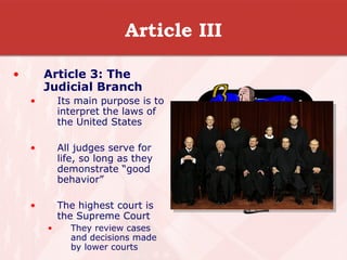 Article III Article 3: The Judicial Branch Its main purpose is to interpret the laws of the United States All judges serve for life, so long as they demonstrate “good behavior” The highest court is the Supreme Court They review cases and decisions made by lower courts  