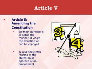 Article V Article 5: Amending the Constitution   Its main purpose is to setup the manner in which the Constitution can be changed It says that three fourths of the states must approve of an amendment  