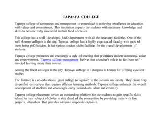 TAPASYA COLLEGE
Tapasya college of commerce and management is committed to achieving excellence in education
with values and commitment. This institution imparts the students with necessary knowledge and
skills to become truly successful in their field of choice.
This college has a well - developed R&D department with all the necessary facilities. One of the
well -known colleges in the city, Tapasya college has a highly experienced faculty with most of
them being phD holders. It has various student clubs facilities for the overall development of
students.
Tapasya college promotes and encourage a style of teaching that prioritizes student autonomy, voice
and empowerment. Tapasya college management belives that a teacher's role is to facilitate self -
directed learning more than instruct.
Among the finest colleges in the city, Tapasya college in Telangana is known for offering excellent
studies.
The Institute is a co-educational grant college recognized to the osmania university. They create very
diversified curriculum that requires efficient learning methods. Tapasya college enhances the overall
development of students and encourages every individual's talent and creativity.
Tapasya college placement serves an outstanding platform for the students to gain specific skills
related to their subject of choice to stay ahead of the competition by providing them with live
projects, internships that provides adequate corporate exposure.
 