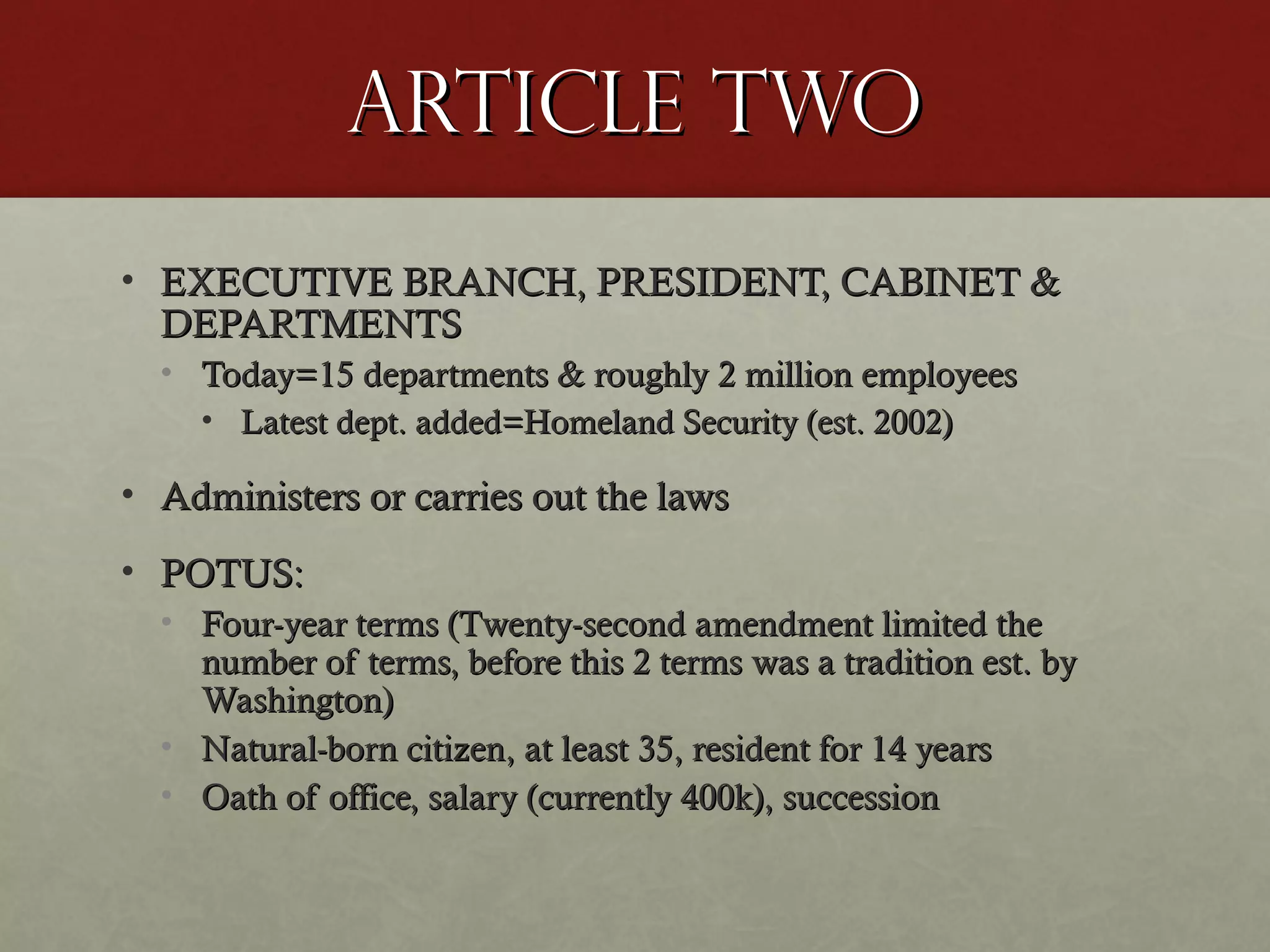 Article twoArticle two
• EXECUTIVE BRANCH, PRESIDENT, CABINET &EXECUTIVE BRANCH, PRESIDENT, CABINET &
DEPARTMENTSDEPARTMENTS
• Today=15 departments & roughly 2 million employeesToday=15 departments & roughly 2 million employees
• Latest dept. added=Homeland Security (est. 2002)Latest dept. added=Homeland Security (est. 2002)
• Administers or carries out the lawsAdministers or carries out the laws
• POTUS:POTUS:
• Four-year terms (Twenty-second amendment limited theFour-year terms (Twenty-second amendment limited the
number of terms, before this 2 terms was a tradition est. bynumber of terms, before this 2 terms was a tradition est. by
Washington)Washington)
• Natural-born citizen, at least 35, resident for 14 yearsNatural-born citizen, at least 35, resident for 14 years
• Oath of office, salary (currently 400k), successionOath of office, salary (currently 400k), succession
 