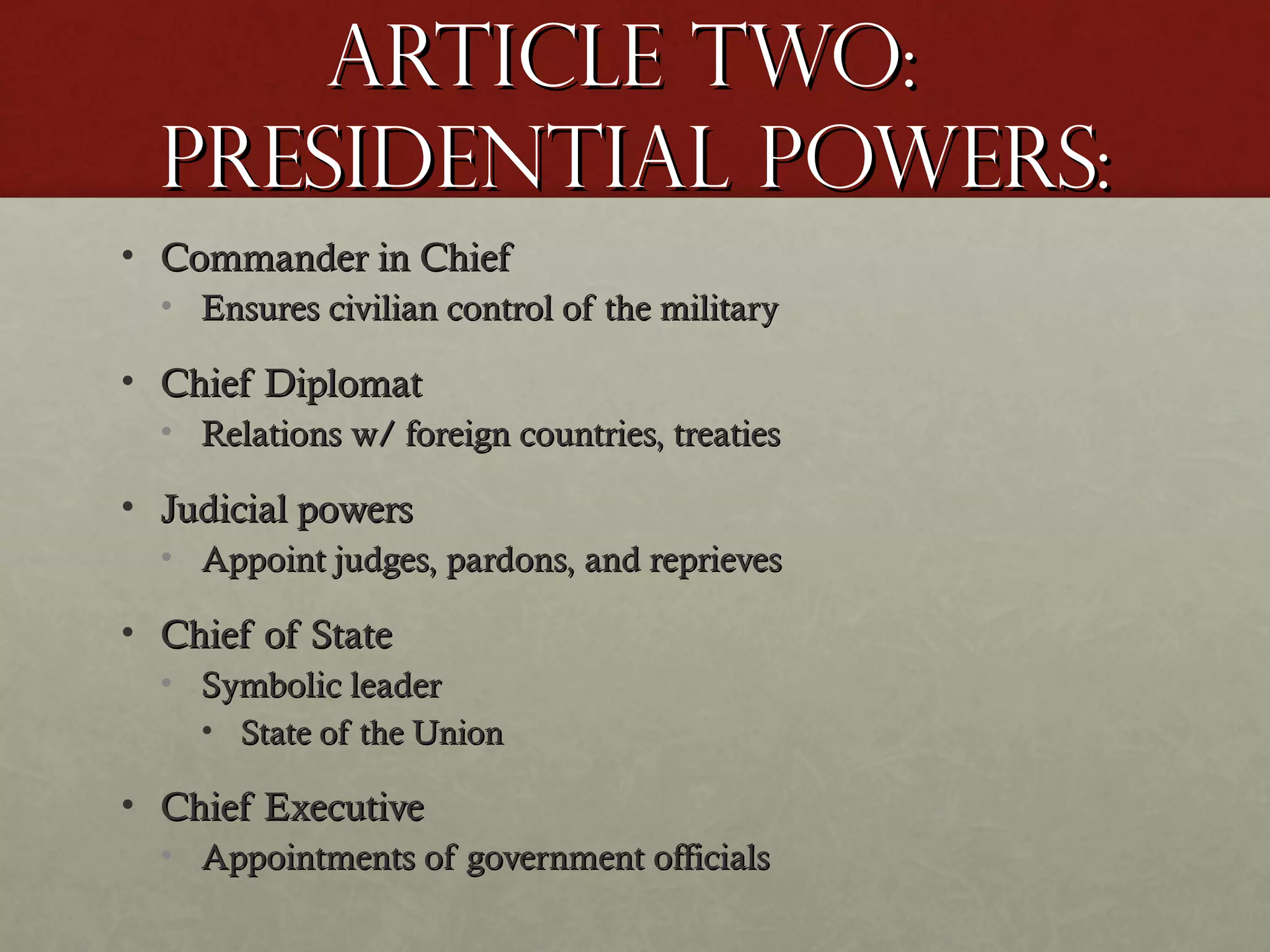 Article two:Article two:
Presidential Powers:Presidential Powers:
• Commander in ChiefCommander in Chief
• Ensures civilian control of the militaryEnsures civilian control of the military
• Chief DiplomatChief Diplomat
• Relations w/ foreign countries, treatiesRelations w/ foreign countries, treaties
• Judicial powersJudicial powers
• Appoint judges, pardons, and reprievesAppoint judges, pardons, and reprieves
• Chief of StateChief of State
• Symbolic leaderSymbolic leader
• State of the UnionState of the Union
• Chief ExecutiveChief Executive
• Appointments of government officialsAppointments of government officials
 