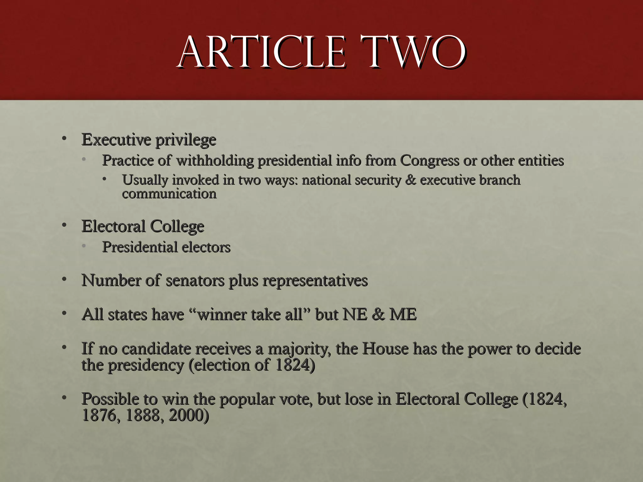 Article twoArticle two
• Executive privilegeExecutive privilege
• Practice of withholding presidential info from Congress or other entitiesPractice of withholding presidential info from Congress or other entities
• Usually invoked in two ways: national security & executive branchUsually invoked in two ways: national security & executive branch
communicationcommunication
• Electoral CollegeElectoral College
• Presidential electorsPresidential electors
• Number of senators plus representativesNumber of senators plus representatives
• All states have “winner take all” but NE & MEAll states have “winner take all” but NE & ME
• If no candidate receives a majority, the House has the power to decideIf no candidate receives a majority, the House has the power to decide
the presidency (election of 1824)the presidency (election of 1824)
• Possible to win the popular vote, but lose in Electoral College (1824,Possible to win the popular vote, but lose in Electoral College (1824,
1876, 1888, 2000)1876, 1888, 2000)
 