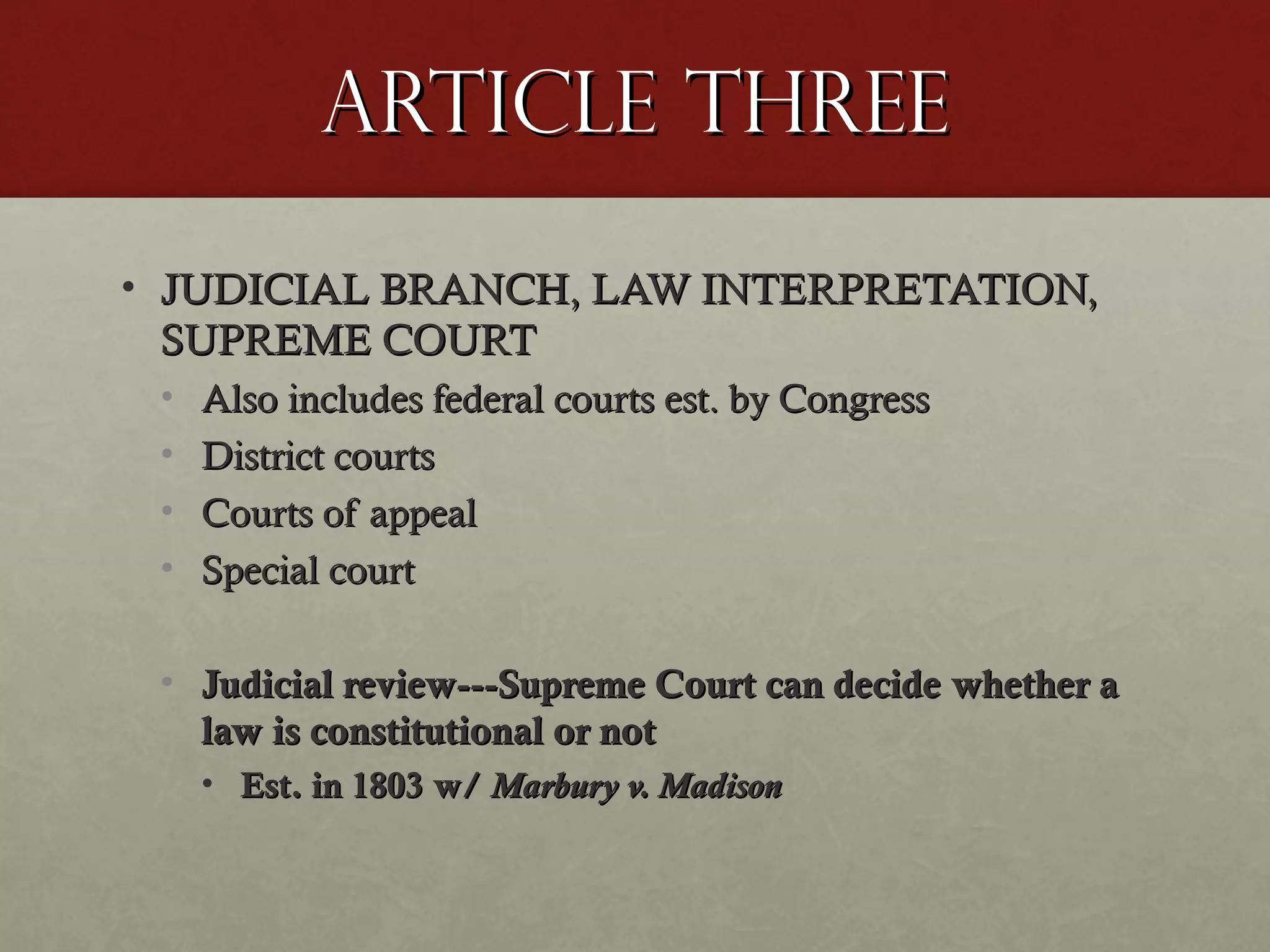 Article ThreeArticle Three
• JUDICIAL BRANCH, LAW INTERPRETATION,JUDICIAL BRANCH, LAW INTERPRETATION,
SUPREME COURTSUPREME COURT
• Also includes federal courts est. by CongressAlso includes federal courts est. by Congress
• District courtsDistrict courts
• Courts of appealCourts of appeal
• Special courtSpecial court
• Judicial review---Supreme Court can decide whether aJudicial review---Supreme Court can decide whether a
law is constitutional or notlaw is constitutional or not
• Est. in 1803 w/Est. in 1803 w/ Marbury v. MadisonMarbury v. Madison
 