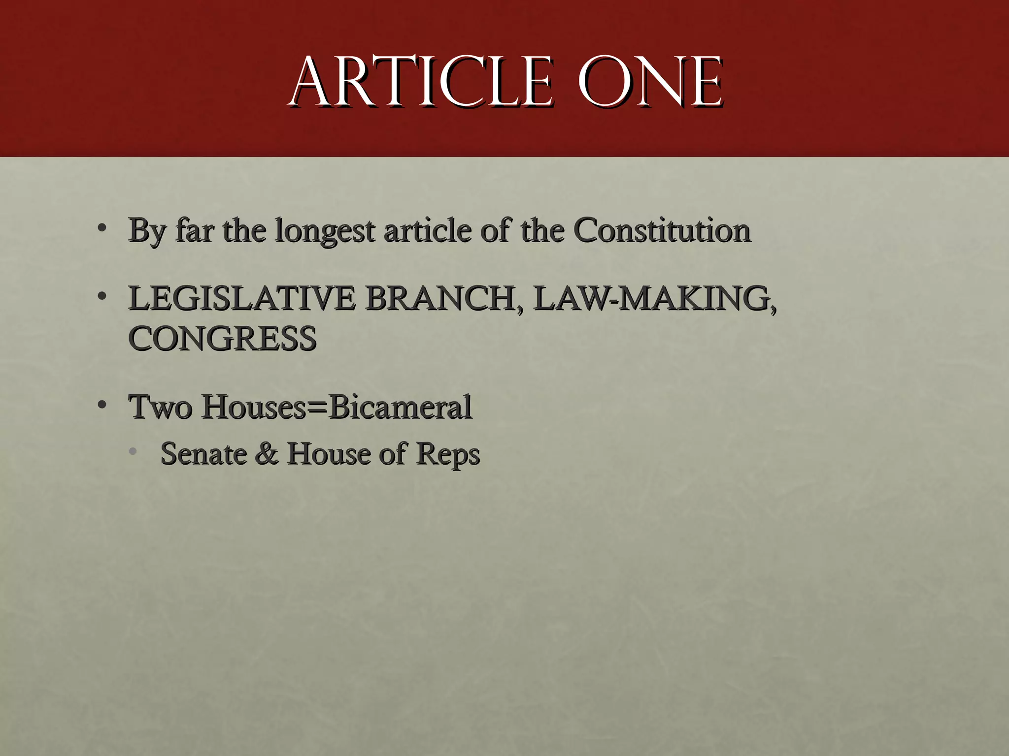 Article OneArticle One
• By far the longest article of the ConstitutionBy far the longest article of the Constitution
• LEGISLATIVE BRANCH, LAW-MAKING,LEGISLATIVE BRANCH, LAW-MAKING,
CONGRESSCONGRESS
• Two Houses=BicameralTwo Houses=Bicameral
• Senate & House of RepsSenate & House of Reps
 
