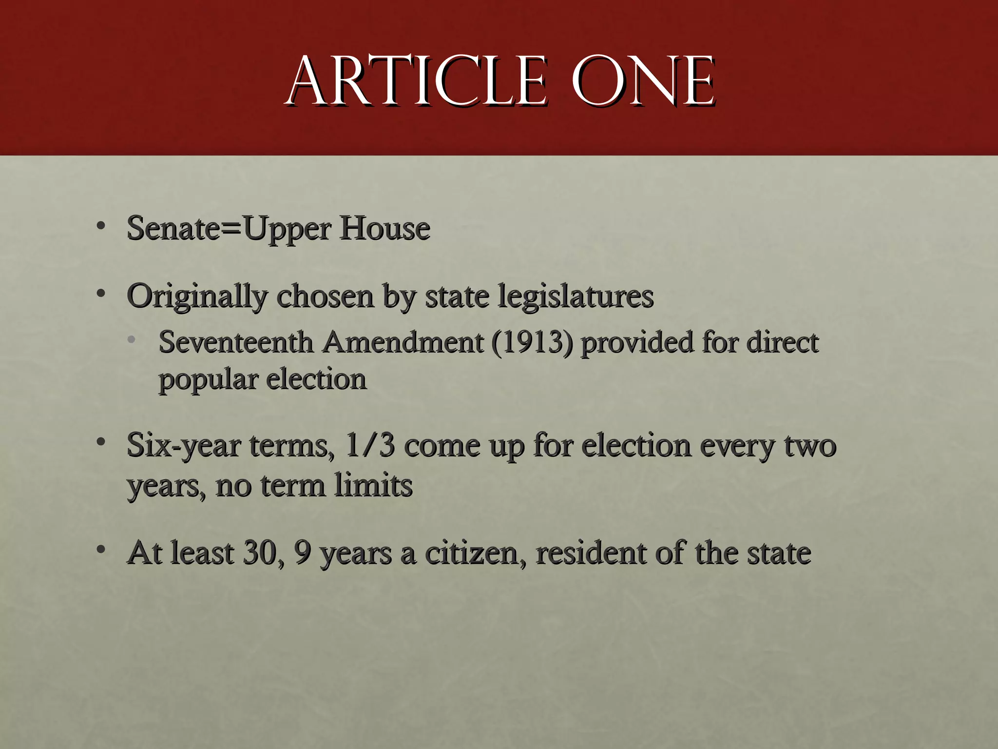 Article oneArticle one
• Senate=Upper HouseSenate=Upper House
• Originally chosen by state legislaturesOriginally chosen by state legislatures
• Seventeenth Amendment (1913) provided for directSeventeenth Amendment (1913) provided for direct
popular electionpopular election
• Six-year terms, 1/3 come up for election every twoSix-year terms, 1/3 come up for election every two
years, no term limitsyears, no term limits
• At least 30, 9 years a citizen, resident of the stateAt least 30, 9 years a citizen, resident of the state
 