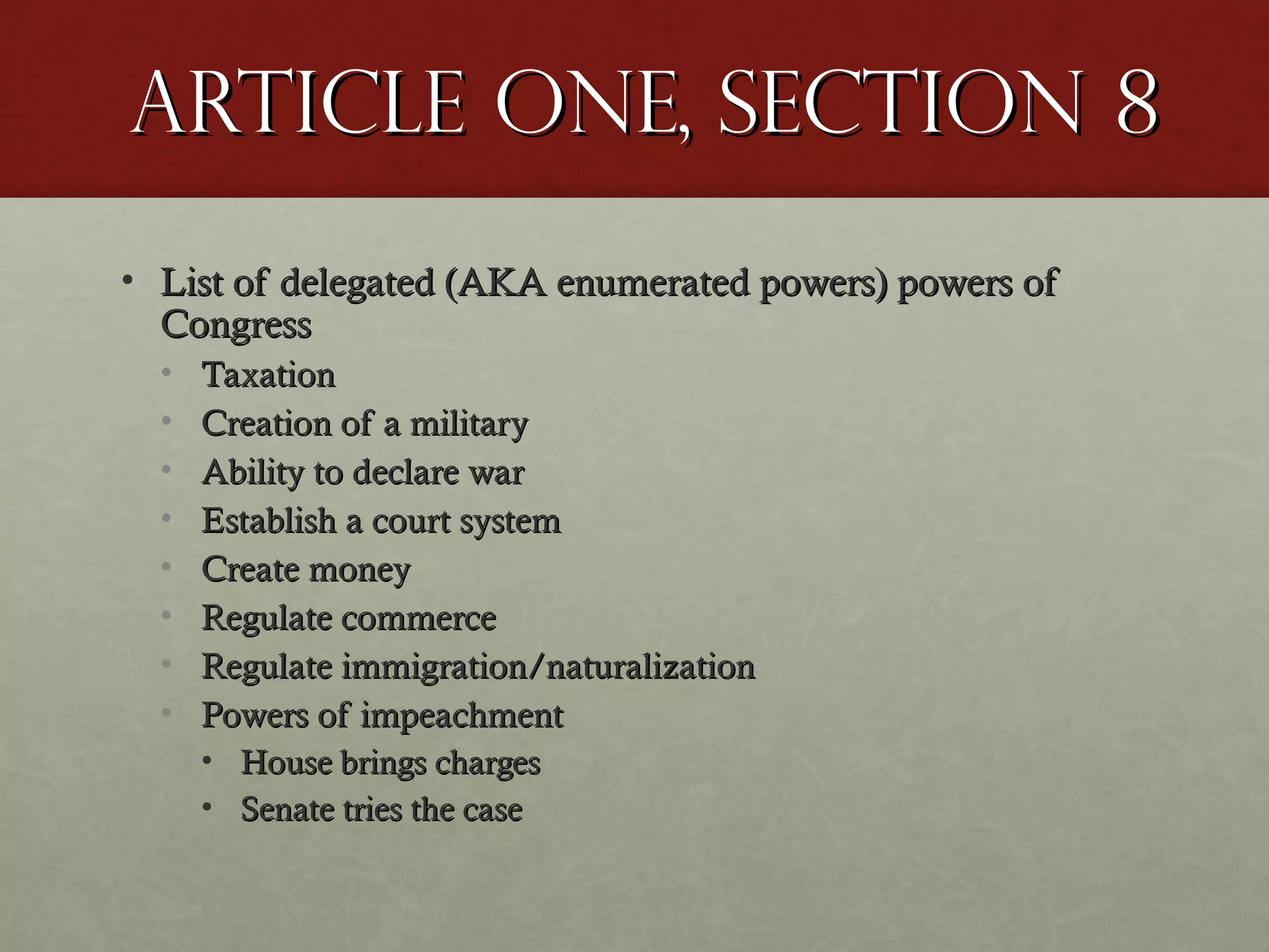 Article One, Section 8Article One, Section 8
• List of delegated (AKA enumerated powers) powers ofList of delegated (AKA enumerated powers) powers of
CongressCongress
• TaxationTaxation
• Creation of a militaryCreation of a military
• Ability to declare warAbility to declare war
• Establish a court systemEstablish a court system
• Create moneyCreate money
• Regulate commerceRegulate commerce
• Regulate immigration/naturalizationRegulate immigration/naturalization
• Powers of impeachmentPowers of impeachment
• House brings chargesHouse brings charges
• Senate tries the caseSenate tries the case
 