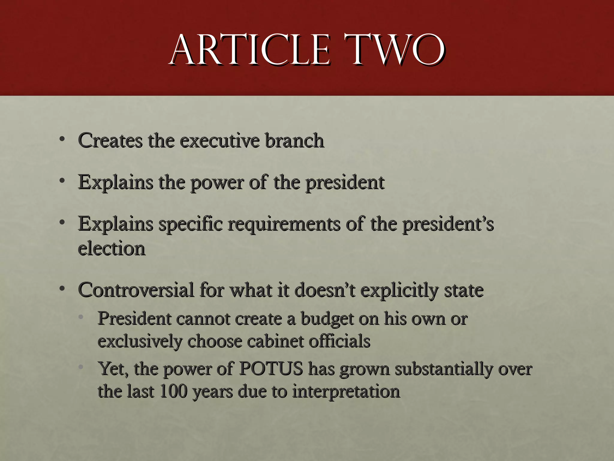 Article twoArticle two
• Creates the executive branchCreates the executive branch
• Explains the power of the presidentExplains the power of the president
• Explains specific requirements of the president’sExplains specific requirements of the president’s
electionelection
• Controversial for what it doesn’t explicitly stateControversial for what it doesn’t explicitly state
• President cannot create a budget on his own orPresident cannot create a budget on his own or
exclusively choose cabinet officialsexclusively choose cabinet officials
• Yet, the power of POTUS has grown substantially overYet, the power of POTUS has grown substantially over
the last 100 years due to interpretationthe last 100 years due to interpretation
 