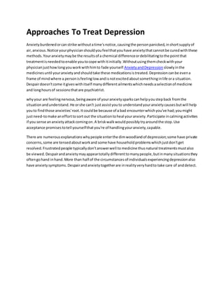 Approaches To Treat Depression
Anxietyburdenedorcanstrike withoutatime'snotice,causingthe personpanicked,inshortsupplyof
air,anxious.Notice yourphysicianshouldyoufeelthatyouhave anxietythatcannotbe curedwiththese
methods.Youranxietymaybe the resultsof a chemical differenceordebilitatingtothe pointthat
treatmentisneededtoenable youtocope withitinitially.Withoutusingthemcheckwithyour
physicianjusthowlongyouworkwithhimto fade yourself AnxietyandDepression slowlyinthe
medicinesuntil youranxietyandshouldtake these medicationsistreated.Depressioncanbe evena
frame of mindwhere a personisfeelinglow andisnotexcitedaboutsomethinginlife ora situation.
Despairdoesn'tcome itgiveswithitself manydifferentailmentswhichneedsaselectionof medicine
and longhoursof sessionsthatare psychiatrist.
whyyour are feelingnervous,beingaware of youranxietysparkscanhelpyoustepback fromthe
situationandunderstand.He orshe can't justassistyouto understandyouranxietycausesbutwill help
youto findthose anxieties'root.Itcouldbe because of a bad encounterwhichyou've had;youmight
justneed-tomake anefforttosort out the situationtoheal youranxiety.Participate incalmingactivities
if you sense ananxietyattackcomingon.A briskwalkwouldpossiblytryaroundthe stop.Use
acceptance promisestotell yourselfthatyou're of handlingyouranxiety,capable.
There are numerousexplanationswhypeople enterthe dimwoodlandof depression;some have private
concerns,some are tensedaboutworkand some have householdproblemswhichjustdon'tget
resolved.Frustratedpeople typicallydon'tanswerwell to medicine thusnatural treatmentsmustalso
be viewed.Despairandanxietymayappeartotallydifferenttomanypeople,butinmanysituationsthey
oftengohand inhand.More than half of the circumstancesof individualsexperiencingdepressionalso
have anxietysymptoms.Despairandanxietytogetherare inrealityveryhardto take care of anddetect.
 