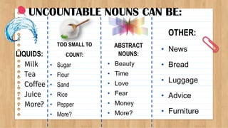 UNCOUNTABLE NOUNS CAN BE:
LIQUIDS:
• Milk
• Tea
• Coffee
• Juice
• More?
TOO SMALL TO
COUNT:
• Sugar
• Flour
• Sand
• Rice
• Pepper
• More?
ABSTRACT
NOUNS:
• Beauty
• Time
• Love
• Fear
• Money
• More?
OTHER:
• News
• Bread
• Luggage
• Advice
• Furniture
 