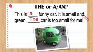 THE or A/AN?
This is ____ funny car. It is small and
green. _____ car is too small for me!
a
The
 