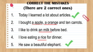 CORRECT THE MISTAKES
(There are 2 correct ones)
1. Today I learned a lot about articles.
2. I bought a apple, a orange and ten carrots.
3. I like to drink an milk before bed.
4. I love eating a rice for dinner.
5. He saw a beautiful elephant.
 