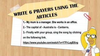 1.- My mum is a manager. She works in an office.
2.- The capital of - Australia is - Canberra.
3.- Finally with your group, sing the song by clicking
on the following link.
https://www.youtube.com/watch?v=Y7FrLagBXng
 
