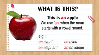 WHAT IS THIS?
This is an apple
We use 'an' when the noun
starts with a vowel sound.
e.g.:
an event
an elephant
an oven
an envelope
 