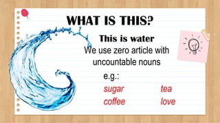 WHAT IS THIS?
This is water
We use zero article with
uncountable nouns
e.g.:
sugar
coffee
tea
love
 