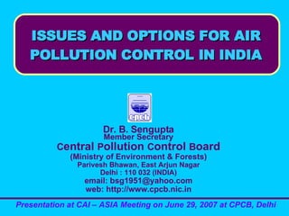 ISSUES AND OPTIONS FOR AIR
ISSUES AND OPTIONS FOR AIR
POLLUTION CONTROL IN INDIA
POLLUTION CONTROL IN INDIA
Dr. B. Sengupta
Member Secretary
Central Pollution Control Board
(Ministry of Environment & Forests)
Parivesh Bhawan, East Arjun Nagar
Delhi : 110 032 (INDIA)
email: bsg1951@yahoo.com
web: http://www.cpcb.nic.in
Presentation at CAI – ASIA Meeting on June 29, 2007 at CPCB, Delhi
 
