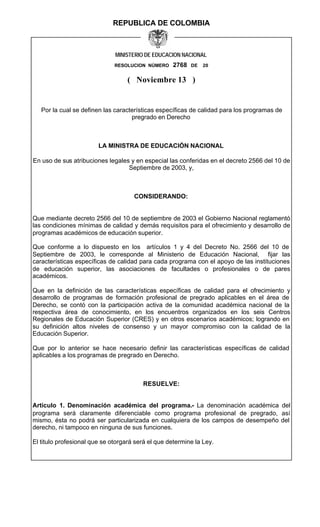 REPUBLICA DE COLOMBIA



                              MINISTERIO DE EDUCACION NACIONAL
                              RESOLUCION NÚMERO    2768   DE   20


                                   ( Noviembre 13 )


   Por la cual se definen las características específicas de calidad para los programas de
                                    pregrado en Derecho



                        LA MINISTRA DE EDUCACIÓN NACIONAL

En uso de sus atribuciones legales y en especial las conferidas en el decreto 2566 del 10 de
                                  Septiembre de 2003, y,



                                     CONSIDERANDO:


Que mediante decreto 2566 del 10 de septiembre de 2003 el Gobierno Nacional reglamentó
las condiciones mínimas de calidad y demás requisitos para el ofrecimiento y desarrollo de
programas académicos de educación superior.

Que conforme a lo dispuesto en los artículos 1 y 4 del Decreto No. 2566 del 10 de
Septiembre de 2003, le co