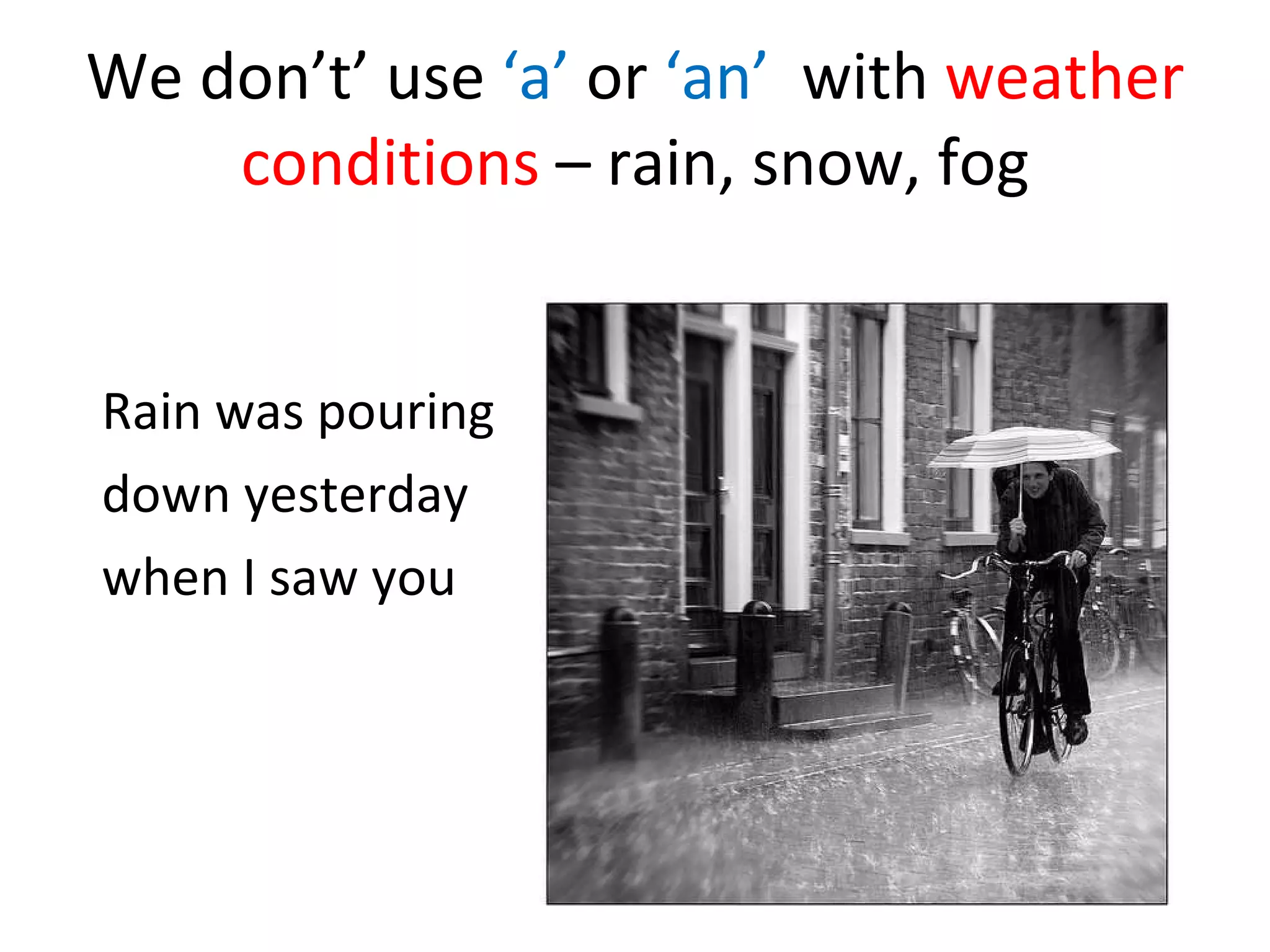 We don’t’ use ‘a’ or ‘an’ with weather conditions – rain, snow, fog Rain was pouring down yesterday when I saw you