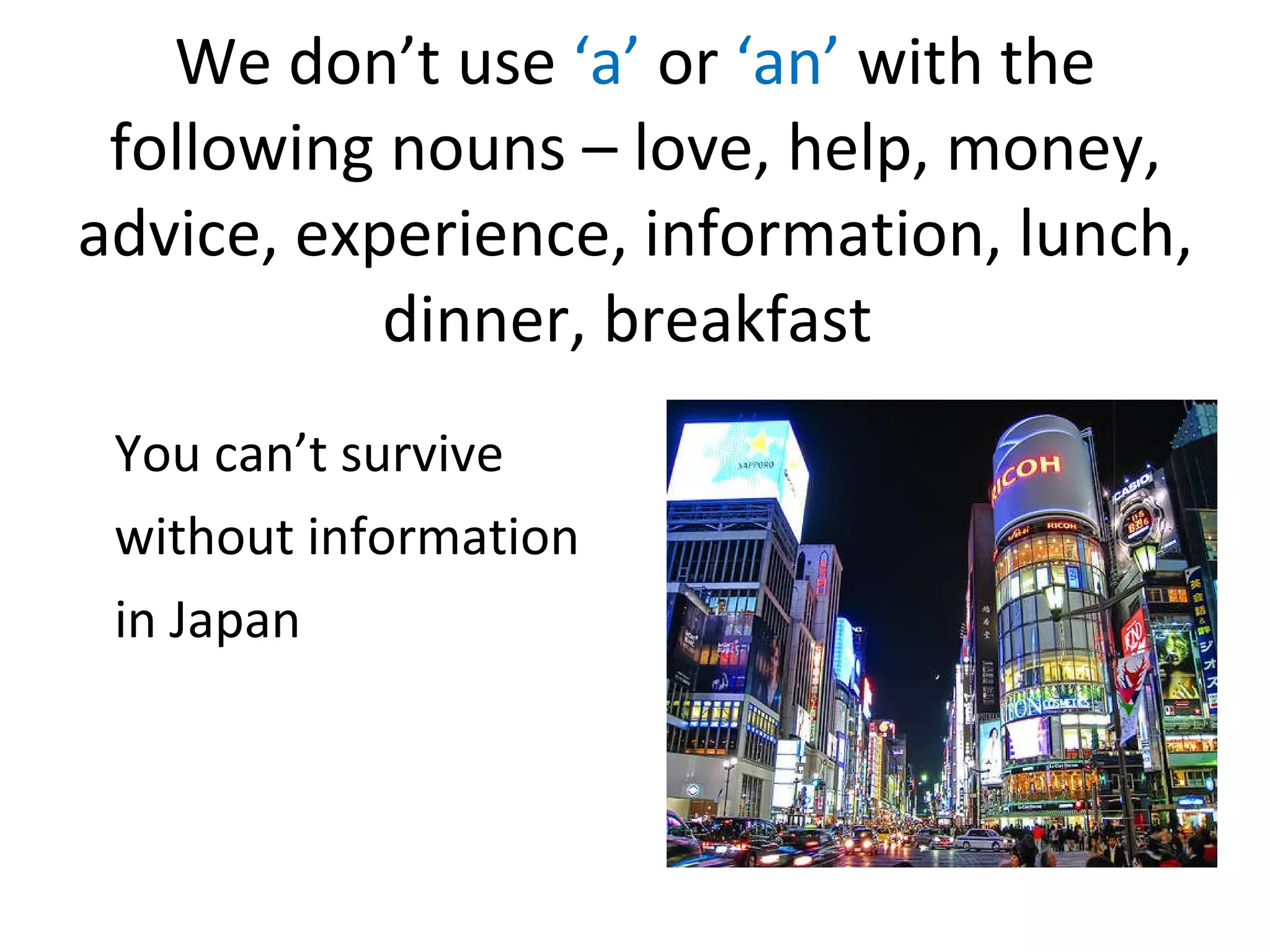 We don’t use ‘a’ or ‘an’ with the following nouns – love, help, money, advice, experience, information, lunch, dinner, breakfast You can’t survive without information in Japan