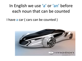 In English we use ‘a’ or ‘an’ before each noun that can be counted I have a car ( cars can be counted )