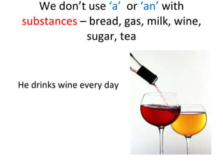 We don’t use ‘a’ or ‘an’ with substances – bread, gas, milk, wine, sugar, tea He drinks wine every day