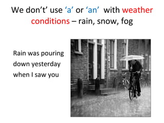 We don’t’ use ‘a’ or ‘an’ with weather conditions – rain, snow, fog Rain was pouring down yesterday when I saw you
