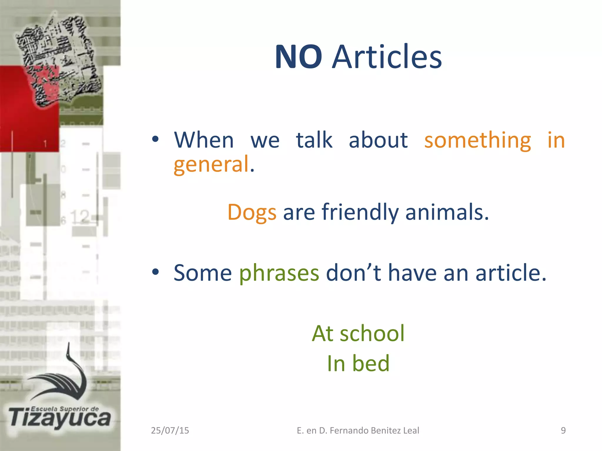 NO Articles
• When we talk about something in
general.
Dogs are friendly animals.
• Some phrases don’t have an article.
At school
In bed
25/07/15 E. en D. Fernando Benitez Leal 9
 