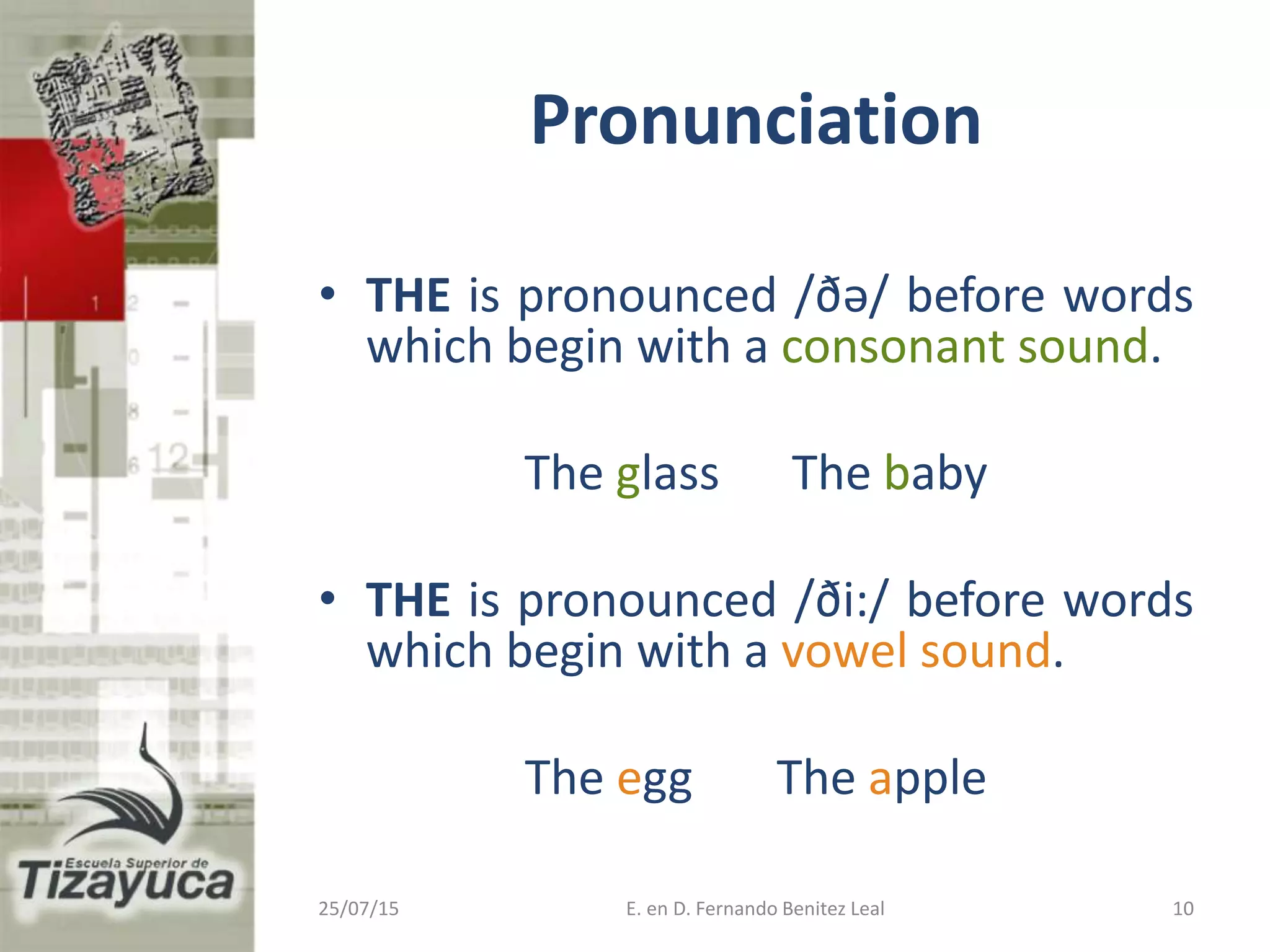 Pronunciation
• THE is pronounced /ðə/ before words
which begin with a consonant sound.
The glass The baby
• THE is pronounced /ði:/ before words
which begin with a vowel sound.
The egg The apple
25/07/15 E. en D. Fernando Benitez Leal 10
 