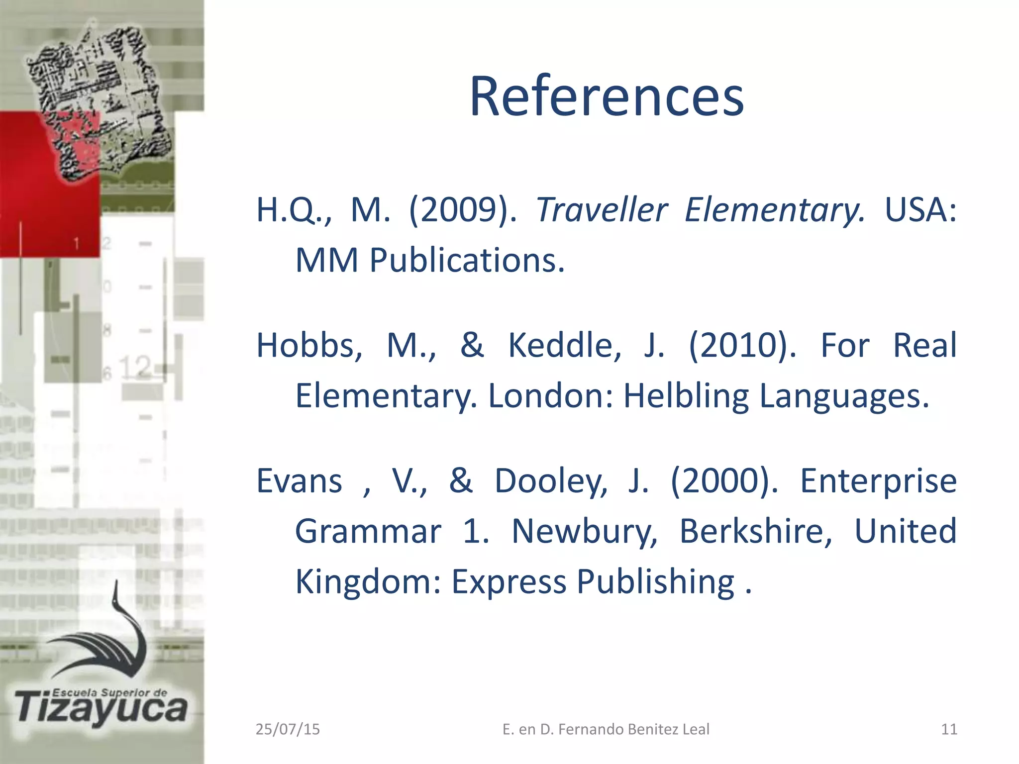References
H.Q., M. (2009). Traveller Elementary. USA:
MM Publications.
Hobbs, M., & Keddle, J. (2010). For Real
Elementary. London: Helbling Languages.
Evans , V., & Dooley, J. (2000). Enterprise
Grammar 1. Newbury, Berkshire, United
Kingdom: Express Publishing .
25/07/15 11E. en D. Fernando Benitez Leal
 