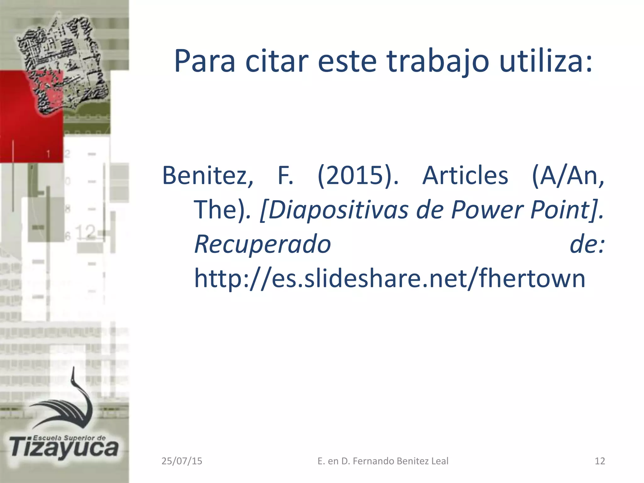 Para citar este trabajo utiliza:
Benitez, F. (2015). Articles (A/An,
The). [Diapositivas de Power Point].
Recuperado de:
http://es.slideshare.net/fhertown
25/07/15 E. en D. Fernando Benitez Leal 12
 