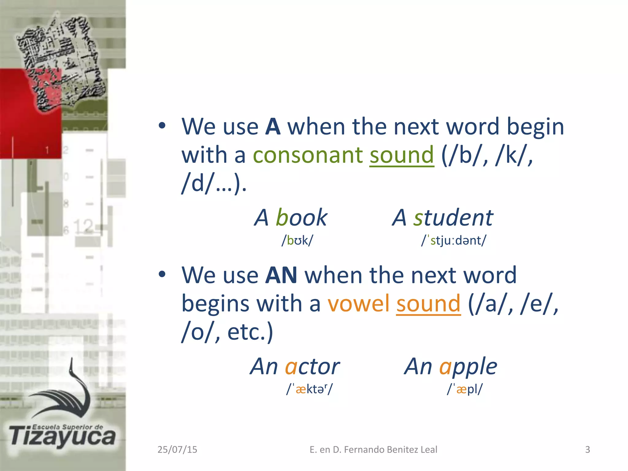 • We use A when the next word begin
with a consonant sound (/b/, /k/,
/d/…).
A book A student
/bʊk/ /ˈstjuːdənt/
• We use AN when the next word
begins with a vowel sound (/a/, /e/,
/o/, etc.)
An actor An apple
/ˈæktəʳ/ /ˈæpl/
25/07/15 E. en D. Fernando Benitez Leal 3
 