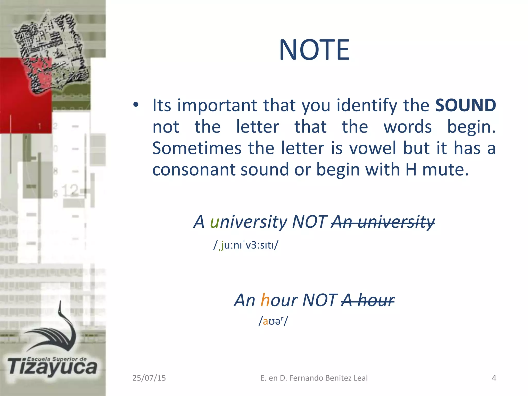 25/07/15 E. en D. Fernando Benitez Leal 4
NOTE
• Its important that you identify the SOUND
not the letter that the words begin.
Sometimes the letter is vowel but it has a
consonant sound or begin with H mute.
A university NOT An university
/ˌjuːnɪˈv3ːsɪtɪ/
An hour NOT A hour
/aʊəʳ/
 