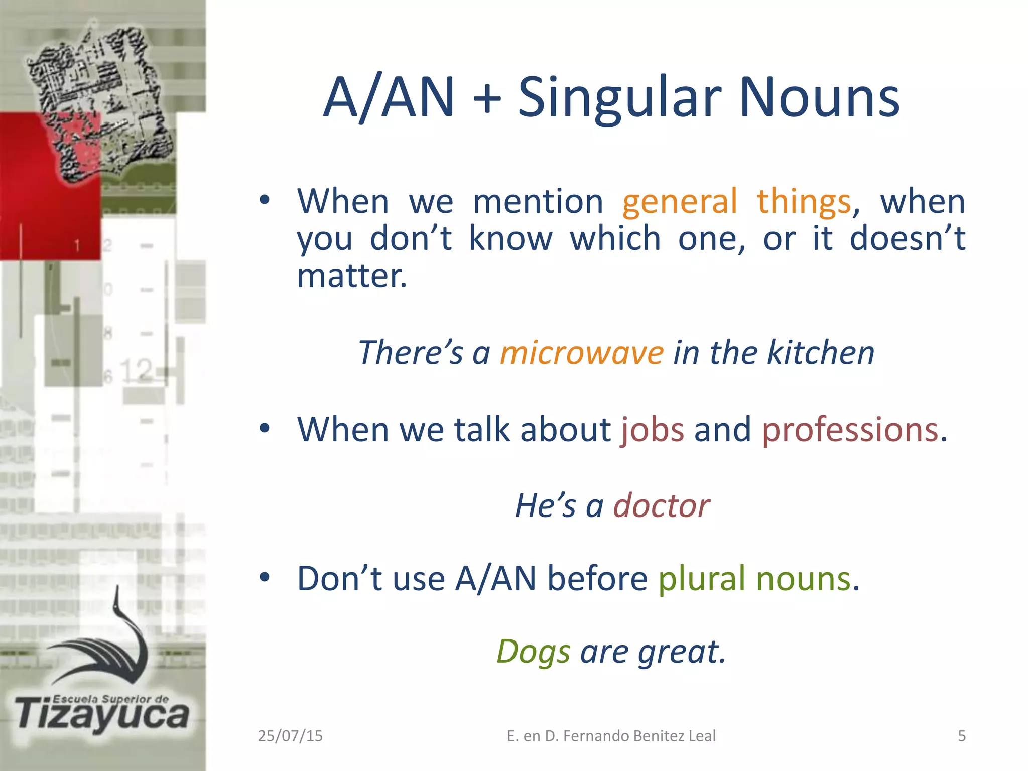 • When we mention general things, when
you don’t know which one, or it doesn’t
matter.
There’s a microwave in the kitchen
• When we talk about jobs and professions.
He’s a doctor
• Don’t use A/AN before plural nouns.
Dogs are great.
25/07/15 E. en D. Fernando Benitez Leal 5
A/AN + Singular Nouns
 
