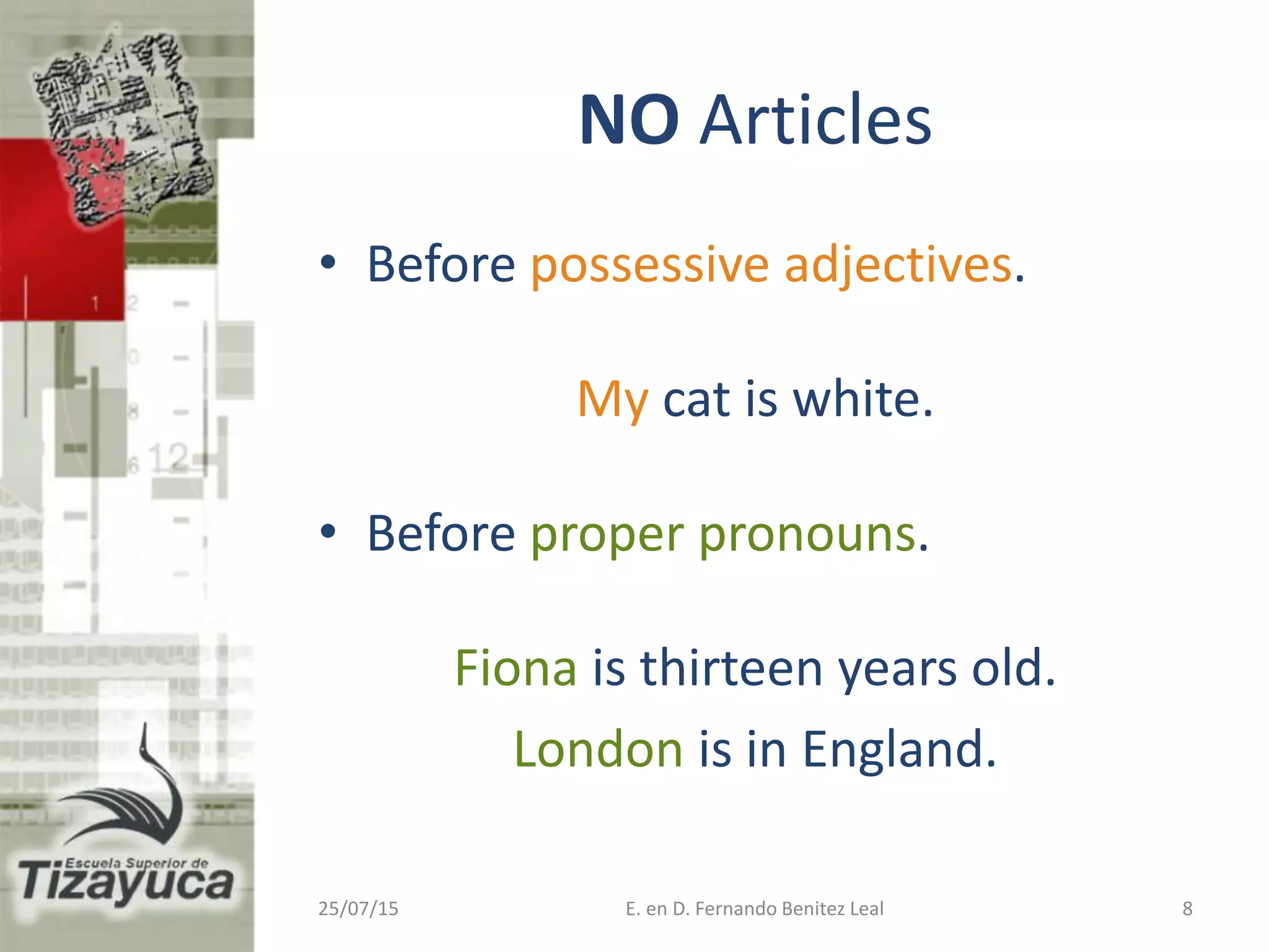 NO Articles
• Before possessive adjectives.
My cat is white.
• Before proper pronouns.
Fiona is thirteen years old.
London is in England.
25/07/15 E. en D. Fernando Benitez Leal 8
 