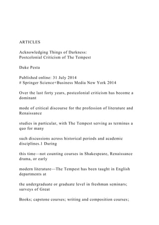 ARTICLES
Acknowledging Things of Darkness:
Postcolonial Criticism of The Tempest
Duke Pesta
Published online: 31 July 2014
# Springer Science+Business Media New York 2014
Over the last forty years, postcolonial criticism has become a
dominant
mode of critical discourse for the profession of literature and
Renaissance
studies in particular, with The Tempest serving as terminus a
quo for many
such discussions across historical periods and academic
disciplines.1 During
this time—not counting courses in Shakespeare, Renaissance
drama, or early
modern literature—The Tempest has been taught in English
departments at
the undergraduate or graduate level in freshman seminars;
surveys of Great
Books; capstone courses; writing and composition courses;
 