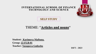 INTERNATIONAL SCHOOL OF FINANCE
TECHNOLOGY AND SCIENCE
SELF STUDY
THEME: “Articles and nouns“
Student: Karimova Maftuna.
Group: 22-FLB-01
Teacher: Yusupova Gulizebo
ISFT – 2023
 